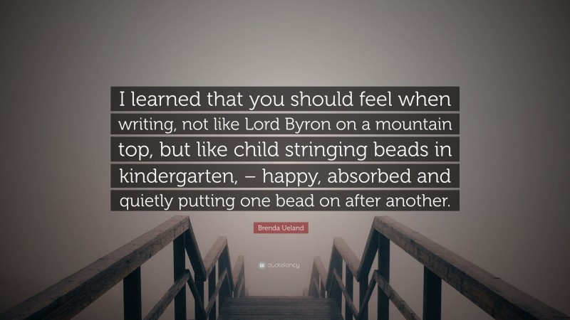 Brenda Ueland Quote: “I learned that you should feel when writing, not like Lord Byron on a mountain top, but like child stringing beads in kindergarten, – happy, absorbed and quietly putting one bead on after another.”