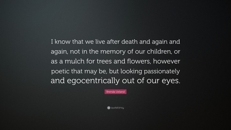 Brenda Ueland Quote: “I know that we live after death and again and again, not in the memory of our children, or as a mulch for trees and flowers, however poetic that may be, but looking passionately and egocentrically out of our eyes.”