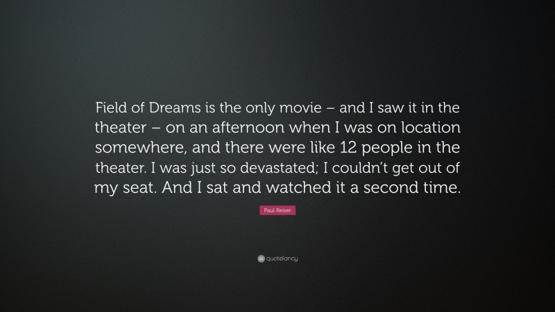 Paul Reiser Quote: “Field of Dreams is the only movie – and I saw it in the theater – on an afternoon when I was on location somewhere, and there were like 12 people in the theater. I was just so devastated; I couldn’t get out of my seat. And I sat and watched it a second time.”