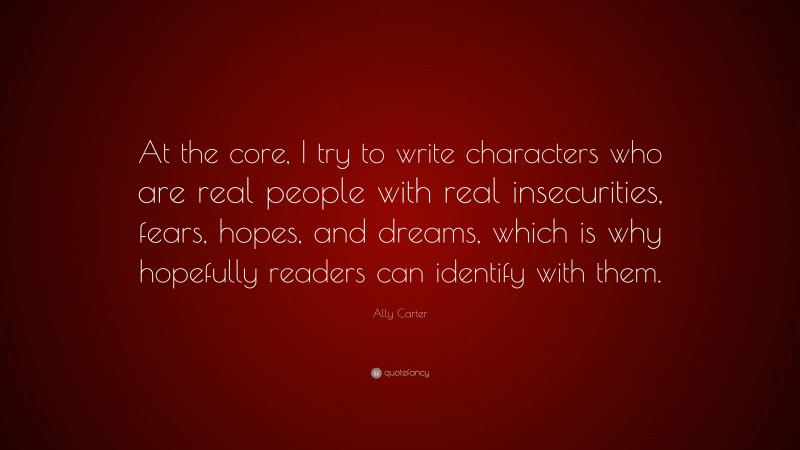 Ally Carter Quote: “At the core, I try to write characters who are real people with real insecurities, fears, hopes, and dreams, which is why hopefully readers can identify with them.”