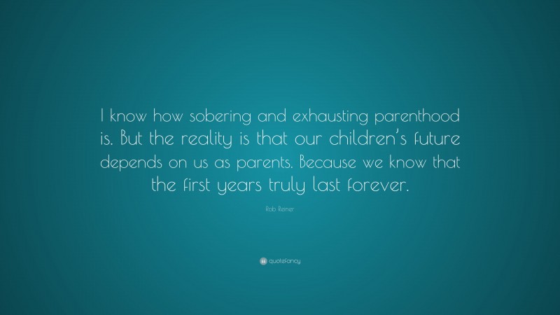 Rob Reiner Quote: “I know how sobering and exhausting parenthood is. But the reality is that our children’s future depends on us as parents. Because we know that the first years truly last forever.”