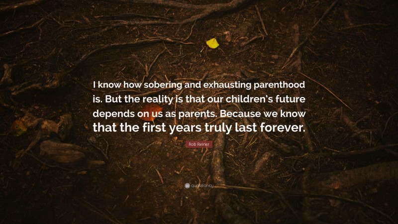 Rob Reiner Quote: “I know how sobering and exhausting parenthood is. But the reality is that our children’s future depends on us as parents. Because we know that the first years truly last forever.”