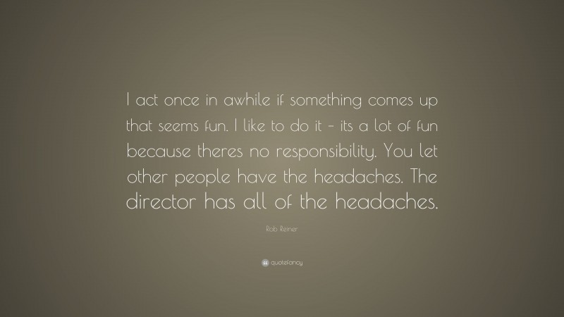 Rob Reiner Quote: “I act once in awhile if something comes up that seems fun. I like to do it – its a lot of fun because theres no responsibility. You let other people have the headaches. The director has all of the headaches.”