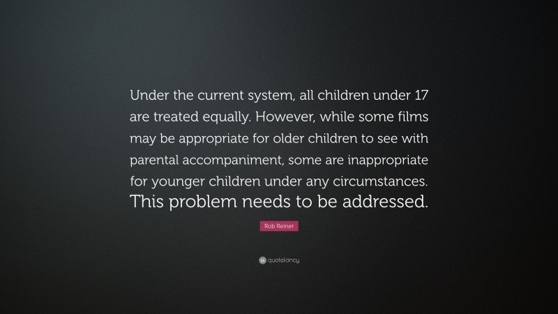 Rob Reiner Quote: “Under the current system, all children under 17 are treated equally. However, while some films may be appropriate for older children to see with parental accompaniment, some are inappropriate for younger children under any circumstances. This problem needs to be addressed.”