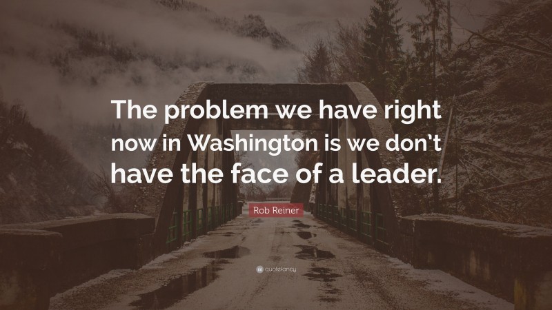 Rob Reiner Quote: “The problem we have right now in Washington is we don’t have the face of a leader.”