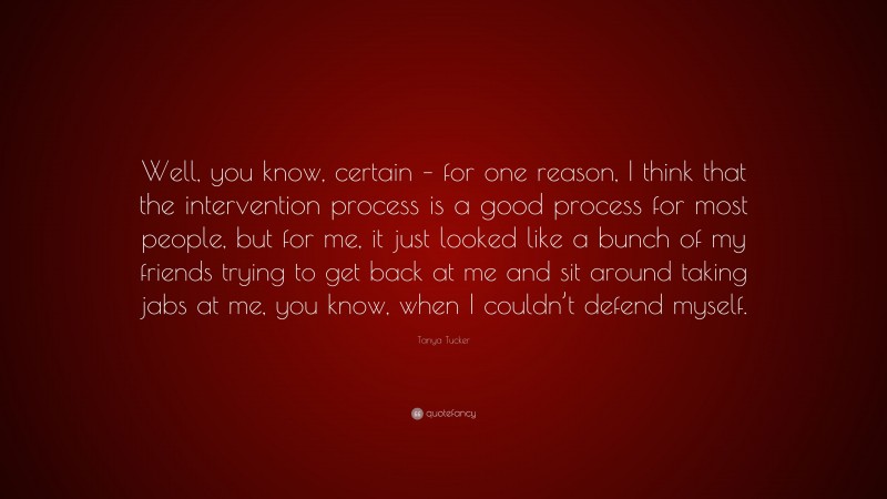 Tanya Tucker Quote: “Well, you know, certain – for one reason, I think that the intervention process is a good process for most people, but for me, it just looked like a bunch of my friends trying to get back at me and sit around taking jabs at me, you know, when I couldn’t defend myself.”