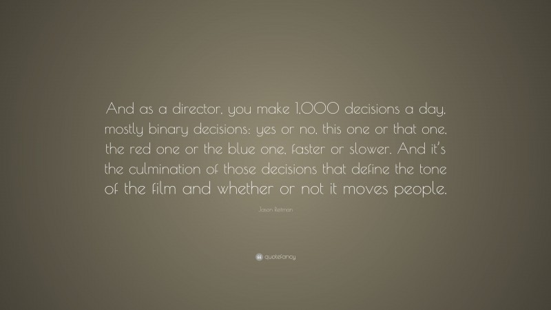 Jason Reitman Quote: “And as a director, you make 1,000 decisions a day, mostly binary decisions: yes or no, this one or that one, the red one or the blue one, faster or slower. And it’s the culmination of those decisions that define the tone of the film and whether or not it moves people.”