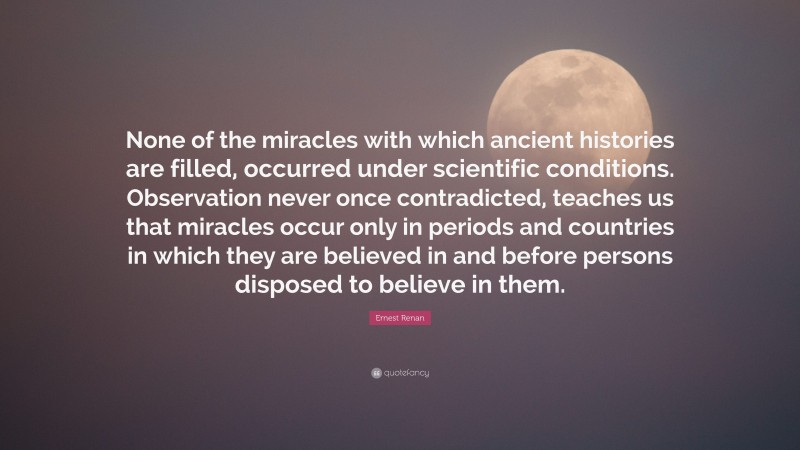 Ernest Renan Quote: “None of the miracles with which ancient histories are filled, occurred under scientific conditions. Observation never once contradicted, teaches us that miracles occur only in periods and countries in which they are believed in and before persons disposed to believe in them.”