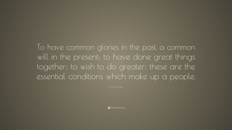 Ernest Renan Quote: “To have common glories in the past, a common will in the present; to have done great things together; to wish to do greater; these are the essential conditions which make up a people.”