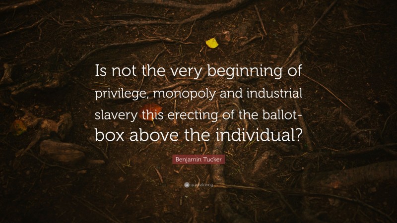 Benjamin Tucker Quote: “Is not the very beginning of privilege, monopoly and industrial slavery this erecting of the ballot-box above the individual?”