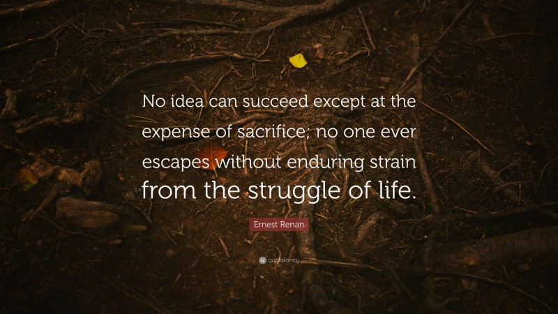 Ernest Renan Quote: “No idea can succeed except at the expense of sacrifice; no one ever escapes without enduring strain from the struggle of life.”