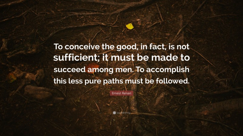 Ernest Renan Quote: “To conceive the good, in fact, is not sufficient; it must be made to succeed among men. To accomplish this less pure paths must be followed.”