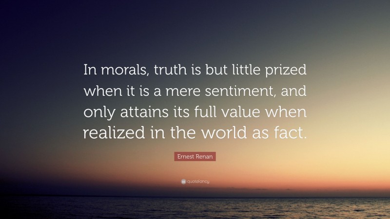 Ernest Renan Quote: “In morals, truth is but little prized when it is a mere sentiment, and only attains its full value when realized in the world as fact.”