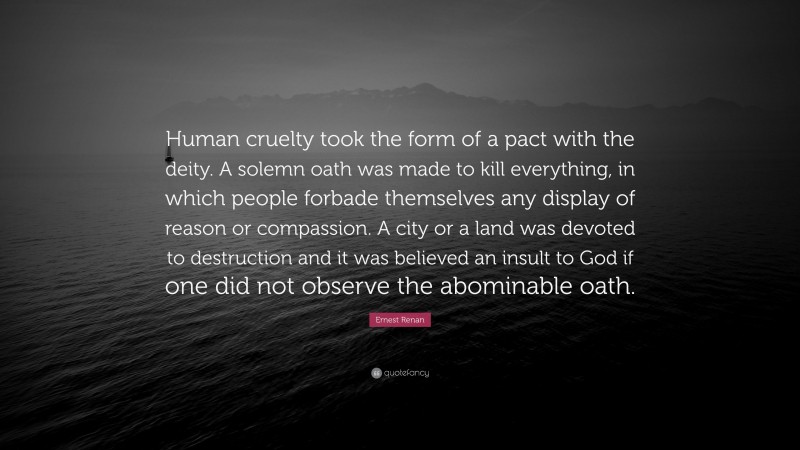 Ernest Renan Quote: “Human cruelty took the form of a pact with the deity. A solemn oath was made to kill everything, in which people forbade themselves any display of reason or compassion. A city or a land was devoted to destruction and it was believed an insult to God if one did not observe the abominable oath.”