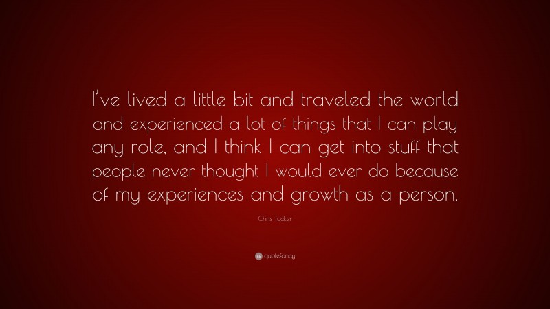 Chris Tucker Quote: “I’ve lived a little bit and traveled the world and experienced a lot of things that I can play any role, and I think I can get into stuff that people never thought I would ever do because of my experiences and growth as a person.”