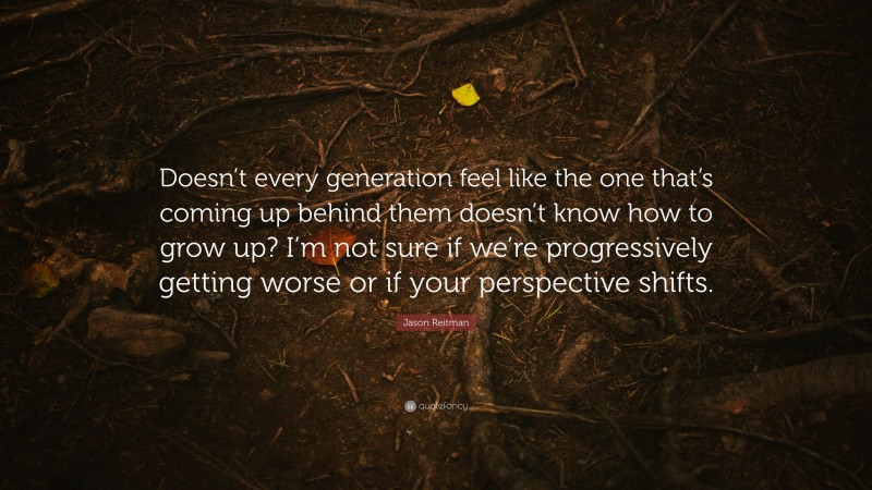 Jason Reitman Quote: “Doesn’t every generation feel like the one that’s coming up behind them doesn’t know how to grow up? I’m not sure if we’re progressively getting worse or if your perspective shifts.”