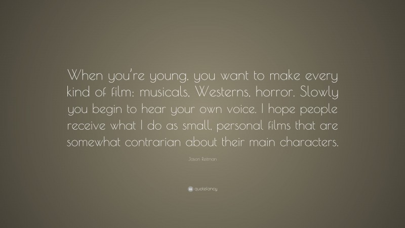 Jason Reitman Quote: “When you’re young, you want to make every kind of film: musicals, Westerns, horror. Slowly you begin to hear your own voice. I hope people receive what I do as small, personal films that are somewhat contrarian about their main characters.”