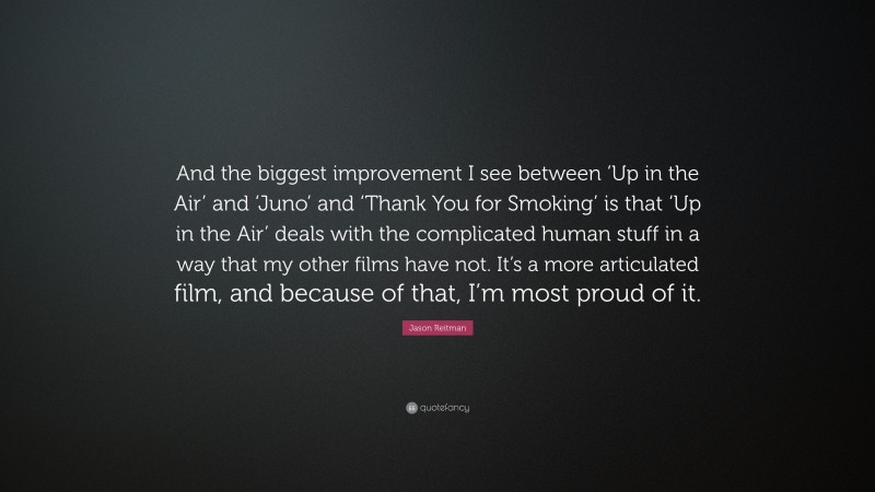 Jason Reitman Quote: “And the biggest improvement I see between ‘Up in the Air’ and ‘Juno’ and ‘Thank You for Smoking’ is that ‘Up in the Air’ deals with the complicated human stuff in a way that my other films have not. It’s a more articulated film, and because of that, I’m most proud of it.”