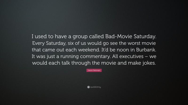 Jason Reitman Quote: “I used to have a group called Bad-Movie Saturday. Every Saturday, six of us would go see the worst movie that came out each weekend. It’d be noon in Burbank. It was just a running commentary. All executives – we would each talk through the movie and make jokes.”