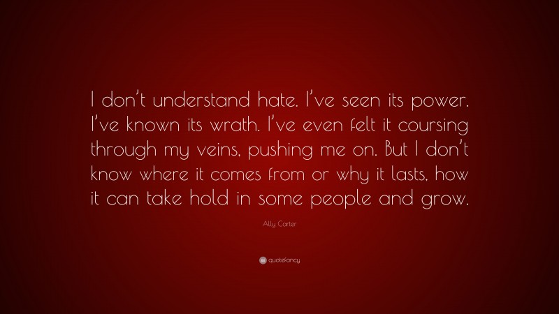 Ally Carter Quote: “I don’t understand hate. I’ve seen its power. I’ve known its wrath. I’ve even felt it coursing through my veins, pushing me on. But I don’t know where it comes from or why it lasts, how it can take hold in some people and grow.”