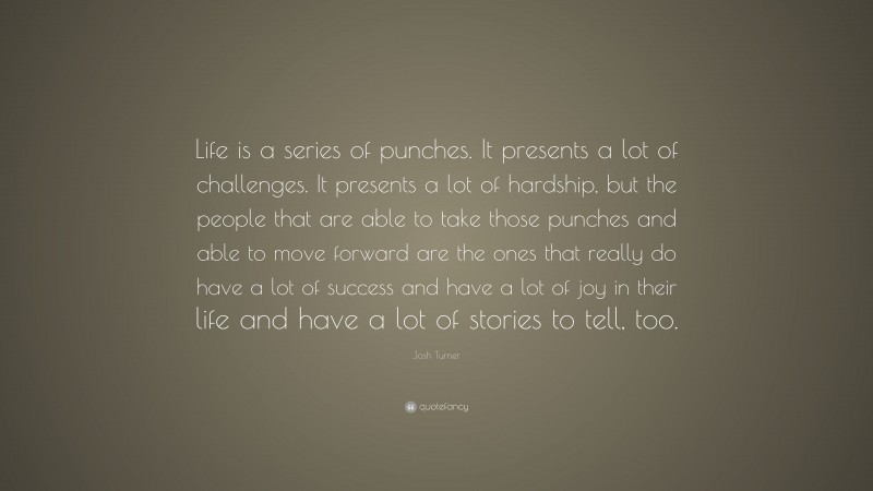 Josh Turner Quote: “Life is a series of punches. It presents a lot of challenges. It presents a lot of hardship, but the people that are able to take those punches and able to move forward are the ones that really do have a lot of success and have a lot of joy in their life and have a lot of stories to tell, too.”