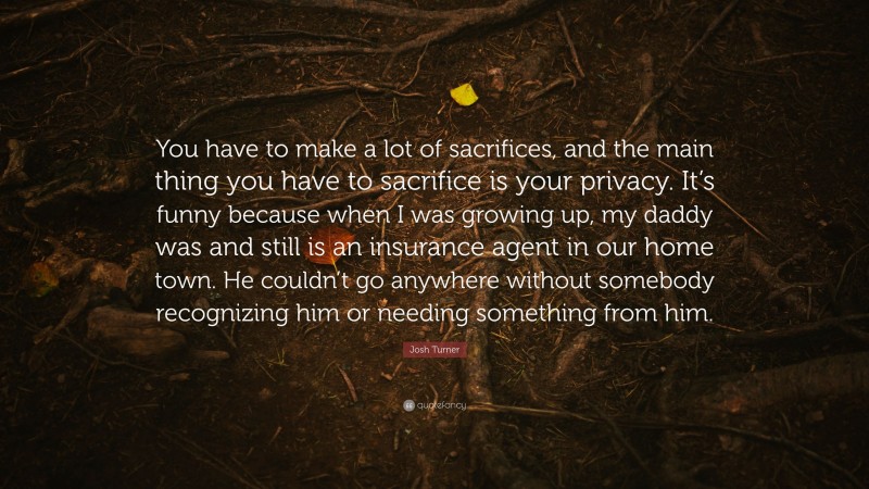 Josh Turner Quote: “You have to make a lot of sacrifices, and the main thing you have to sacrifice is your privacy. It’s funny because when I was growing up, my daddy was and still is an insurance agent in our home town. He couldn’t go anywhere without somebody recognizing him or needing something from him.”