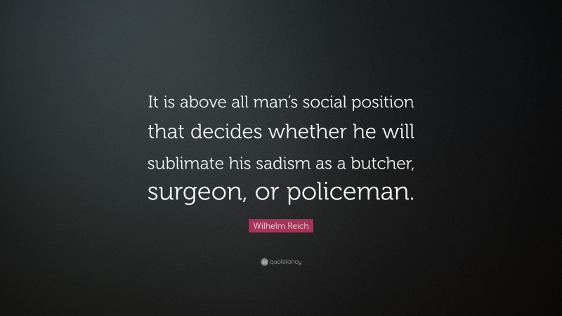 Wilhelm Reich Quote: “It is above all man’s social position that decides whether he will sublimate his sadism as a butcher, surgeon, or policeman.”