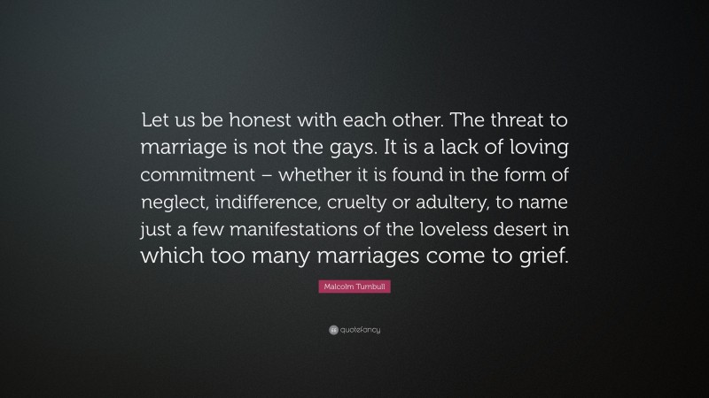 Malcolm Turnbull Quote: “Let us be honest with each other. The threat to marriage is not the gays. It is a lack of loving commitment – whether it is found in the form of neglect, indifference, cruelty or adultery, to name just a few manifestations of the loveless desert in which too many marriages come to grief.”