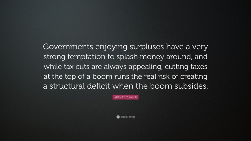 Malcolm Turnbull Quote: “Governments enjoying surpluses have a very strong temptation to splash money around, and while tax cuts are always appealing, cutting taxes at the top of a boom runs the real risk of creating a structural deficit when the boom subsides.”