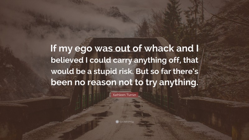 Kathleen Turner Quote: “If my ego was out of whack and I believed I could carry anything off, that would be a stupid risk. But so far there’s been no reason not to try anything.”