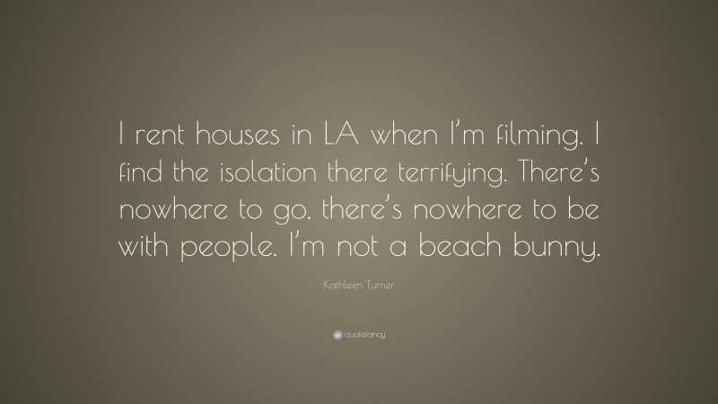 Kathleen Turner Quote: “I rent houses in LA when I’m filming. I find the isolation there terrifying. There’s nowhere to go, there’s nowhere to be with people. I’m not a beach bunny.”