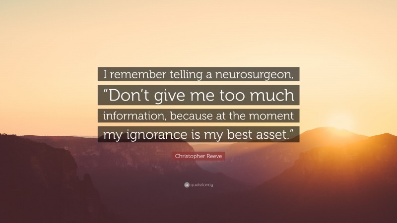 Christopher Reeve Quote: “I remember telling a neurosurgeon, “Don’t give me too much information, because at the moment my ignorance is my best asset.””