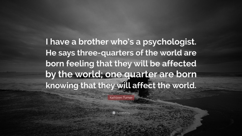 Kathleen Turner Quote: “I have a brother who’s a psychologist. He says three-quarters of the world are born feeling that they will be affected by the world; one quarter are born knowing that they will affect the world.”