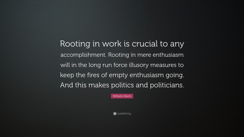 Wilhelm Reich Quote: “Rooting in work is crucial to any accomplishment. Rooting in mere enthusiasm will in the long run force illusory measures to keep the fires of empty enthusiasm going. And this makes politics and politicians.”