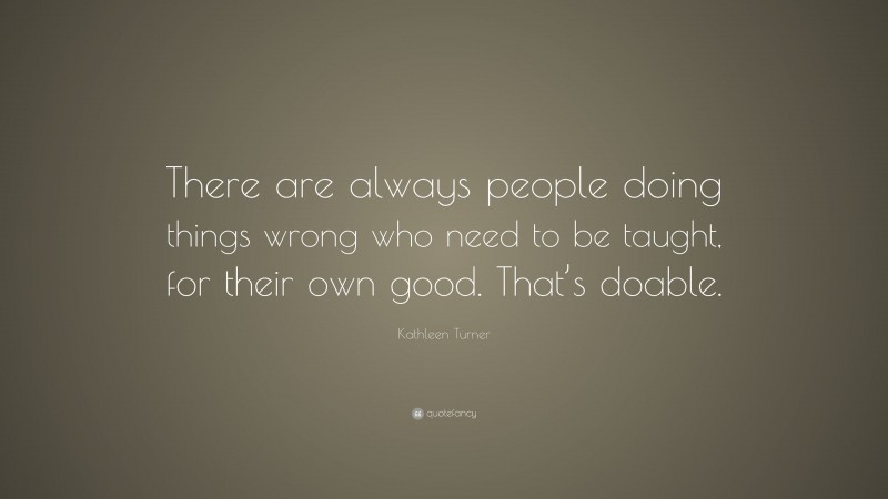 Kathleen Turner Quote: “There are always people doing things wrong who need to be taught, for their own good. That’s doable.”