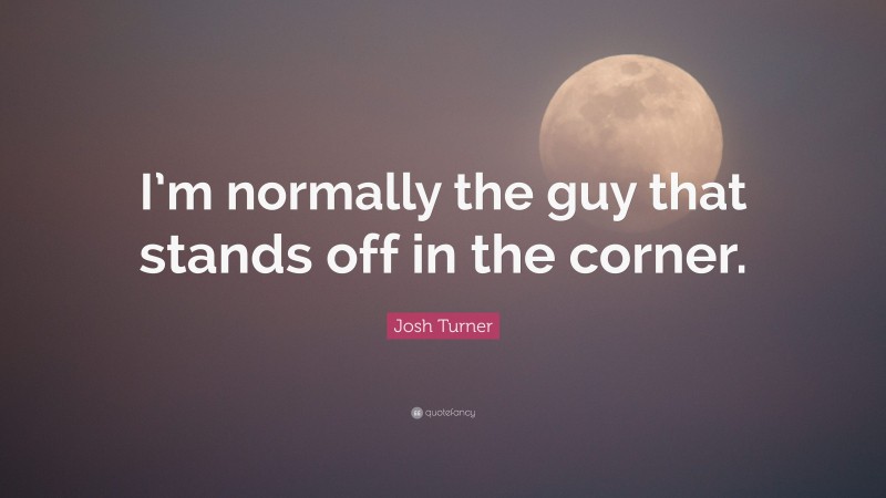 Josh Turner Quote: “I’m normally the guy that stands off in the corner.”