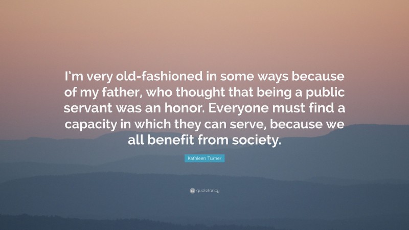Kathleen Turner Quote: “I’m very old-fashioned in some ways because of my father, who thought that being a public servant was an honor. Everyone must find a capacity in which they can serve, because we all benefit from society.”