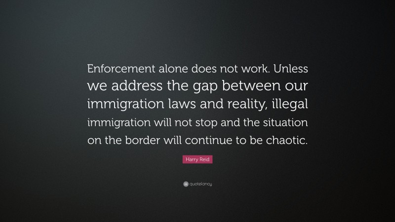 Harry Reid Quote: “Enforcement alone does not work. Unless we address the gap between our immigration laws and reality, illegal immigration will not stop and the situation on the border will continue to be chaotic.”