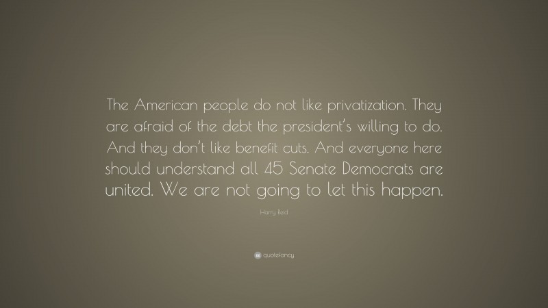 Harry Reid Quote: “The American people do not like privatization. They are afraid of the debt the president’s willing to do. And they don’t like benefit cuts. And everyone here should understand all 45 Senate Democrats are united. We are not going to let this happen.”
