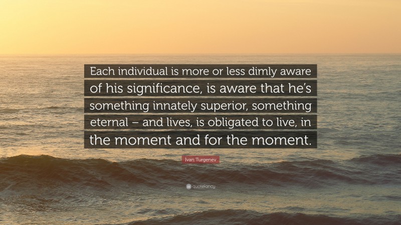 Ivan Turgenev Quote: “Each individual is more or less dimly aware of his significance, is aware that he’s something innately superior, something eternal – and lives, is obligated to live, in the moment and for the moment.”