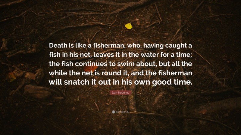 Ivan Turgenev Quote: “Death is like a fisherman, who, having caught a fish in his net, leaves it in the water for a time; the fish continues to swim about, but all the while the net is round it, and the fisherman will snatch it out in his own good time.”