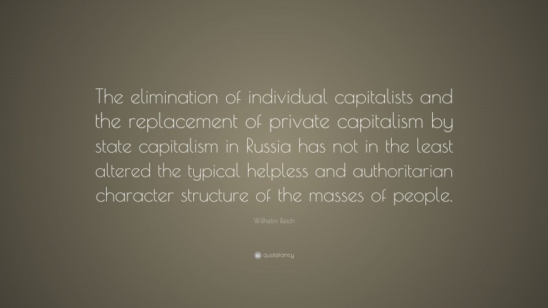 Wilhelm Reich Quote: “The elimination of individual capitalists and the replacement of private capitalism by state capitalism in Russia has not in the least altered the typical helpless and authoritarian character structure of the masses of people.”
