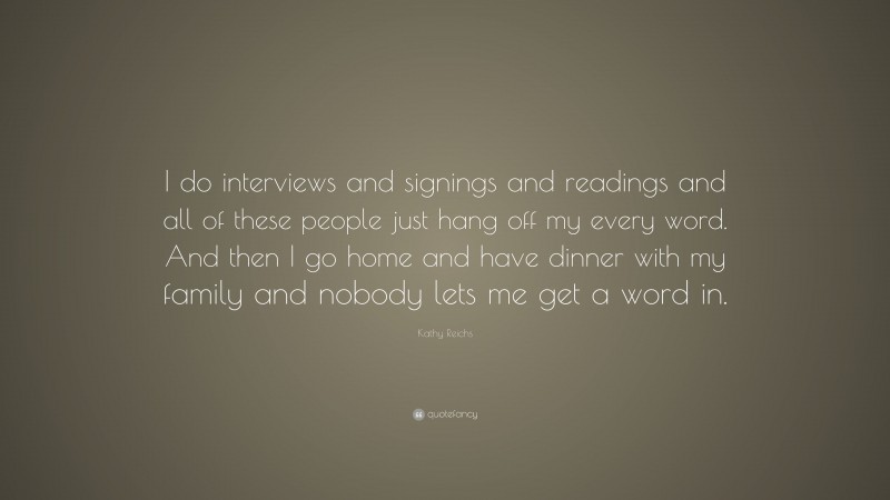 Kathy Reichs Quote: “I do interviews and signings and readings and all of these people just hang off my every word. And then I go home and have dinner with my family and nobody lets me get a word in.”