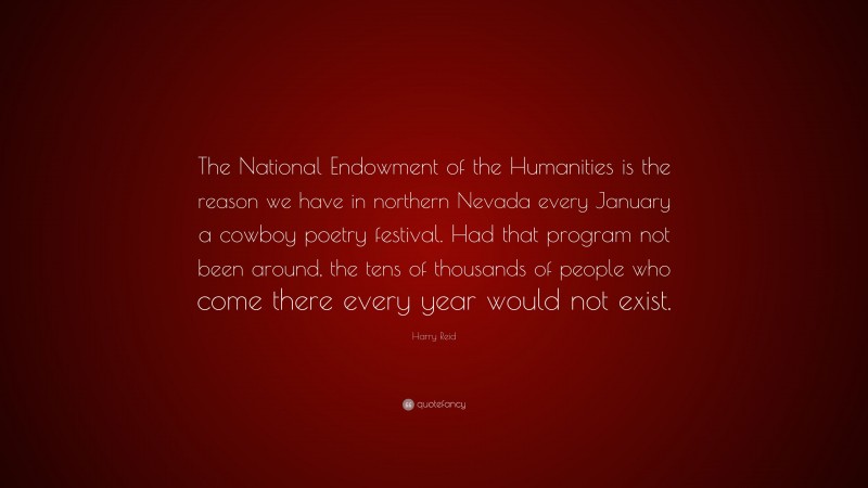 Harry Reid Quote: “The National Endowment of the Humanities is the reason we have in northern Nevada every January a cowboy poetry festival. Had that program not been around, the tens of thousands of people who come there every year would not exist.”