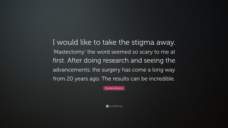 Giuliana Rancic Quote: “I would like to take the stigma away. ‘Mastectomy’ the word seemed so scary to me at first. After doing research and seeing the advancements, the surgery has come a long way from 20 years ago. The results can be incredible.”