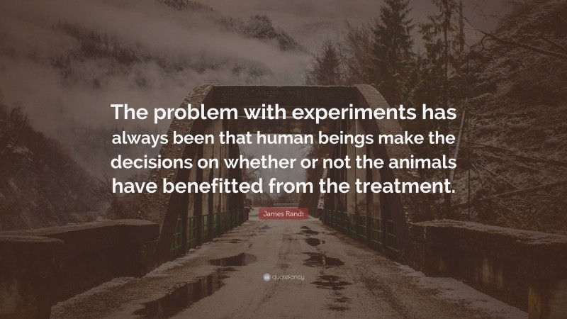 James Randi Quote: “The problem with experiments has always been that human beings make the decisions on whether or not the animals have benefitted from the treatment.”