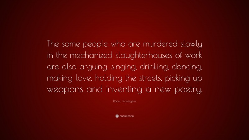 Raoul Vaneigem Quote: “The same people who are murdered slowly in the mechanized slaughterhouses of work are also arguing, singing, drinking, dancing, making love, holding the streets, picking up weapons and inventing a new poetry.”