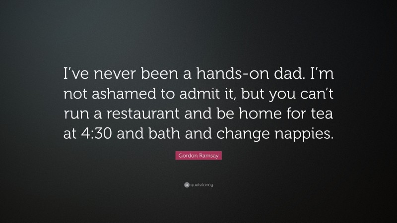 Gordon Ramsay Quote: “I’ve never been a hands-on dad. I’m not ashamed to admit it, but you can’t run a restaurant and be home for tea at 4:30 and bath and change nappies.”
