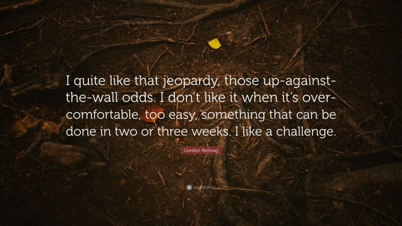 Gordon Ramsay Quote: “I quite like that jeopardy, those up-against-the-wall odds. I don’t like it when it’s over-comfortable, too easy, something that can be done in two or three weeks. I like a challenge.”