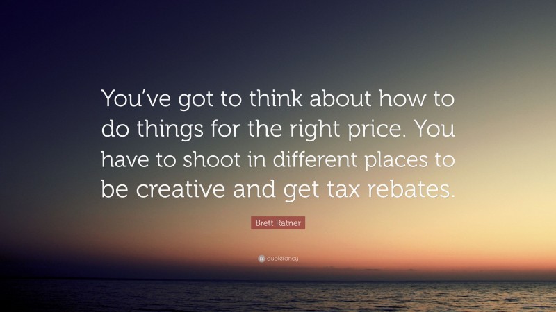 Brett Ratner Quote: “You’ve got to think about how to do things for the right price. You have to shoot in different places to be creative and get tax rebates.”